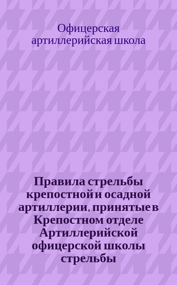 Правила стрельбы крепостной и осадной артиллерии, принятые в Крепостном отделе Артиллерийской офицерской школы стрельбы