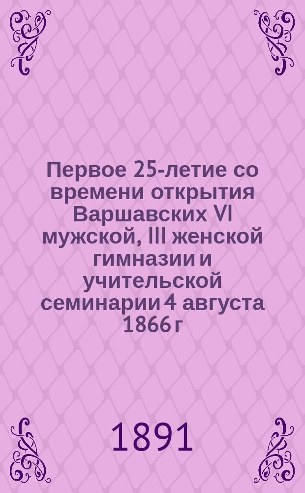 Первое 25-летие со времени открытия Варшавских VI мужской, III женской гимназии и учительской семинарии 4 августа 1866 г. - 4 августа 1891 г. : (Извлеч. из Ист. записки о состоянии Варшав. VI муж., III жен. гимназий и Учител. семинарии в первое двадцатипятилетие существования названных учеб. заведений)