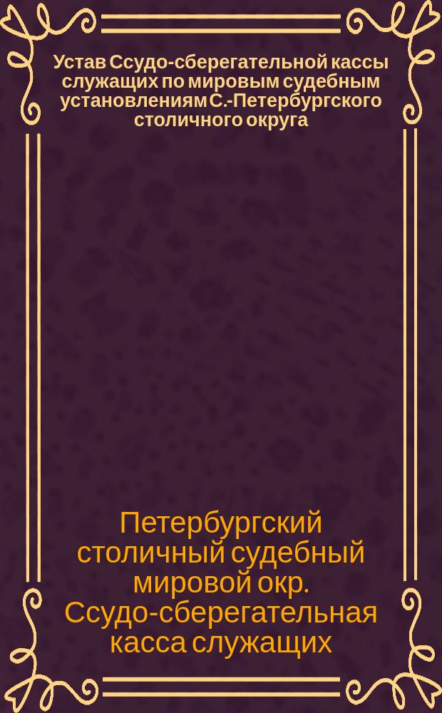 Устав Ссудо-сберегательной кассы служащих по мировым судебным установлениям С.-Петербургского столичного округа : Утв. 18 июля 1885 г., дополненный 11 июля 1891 г
