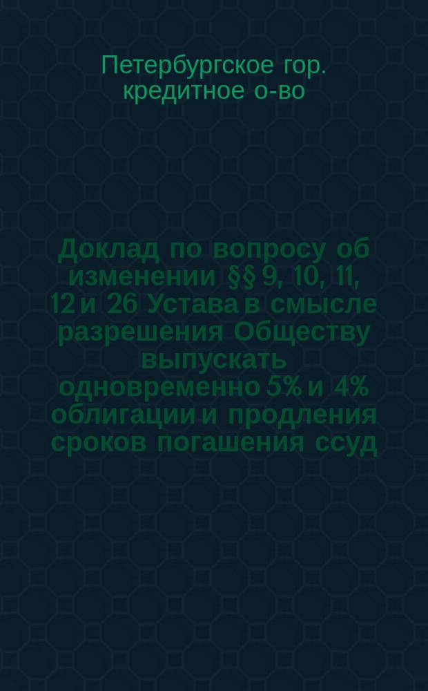 Доклад по вопросу об изменении §§ 9, 10, 11, 12 и 26 Устава в смысле разрешения Обществу выпускать одновременно 5% и 4% облигации и продления сроков погашения ссуд; Доклад о конверсии облигаций С.-Петербургского городского, кредитного общества и ссуд, представленный Правлению Общества бухгалтером