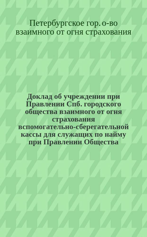 Доклад об учреждении при Правлении Спб. городского общества взаимного от огня страхования вспомогательно-сберегательной кассы для служащих по найму при Правлении Общества