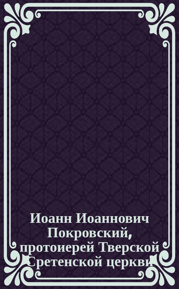 Иоанн Иоаннович Покровский, протоиерей Тверской Сретенской церкви : (Некролог)