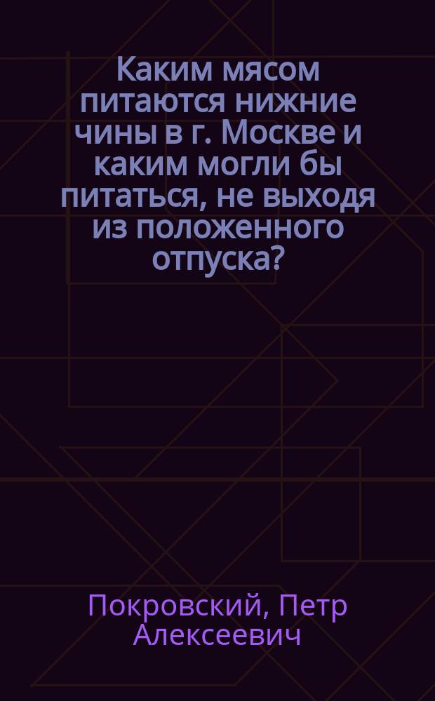 Каким мясом питаются нижние чины в г. Москве и каким могли бы питаться, не выходя из положенного отпуска? : Из докл. записки... от 8 дек., 1889 г. на имя дивиз. врача 1 П. дивизии