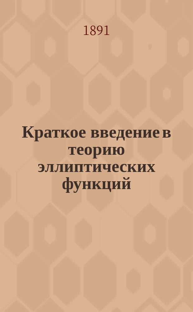 Краткое введение в теорию эллиптических функций : Вступ. лекция, прочит. 10 сент. 1891 г. проф. П.М. Покровским