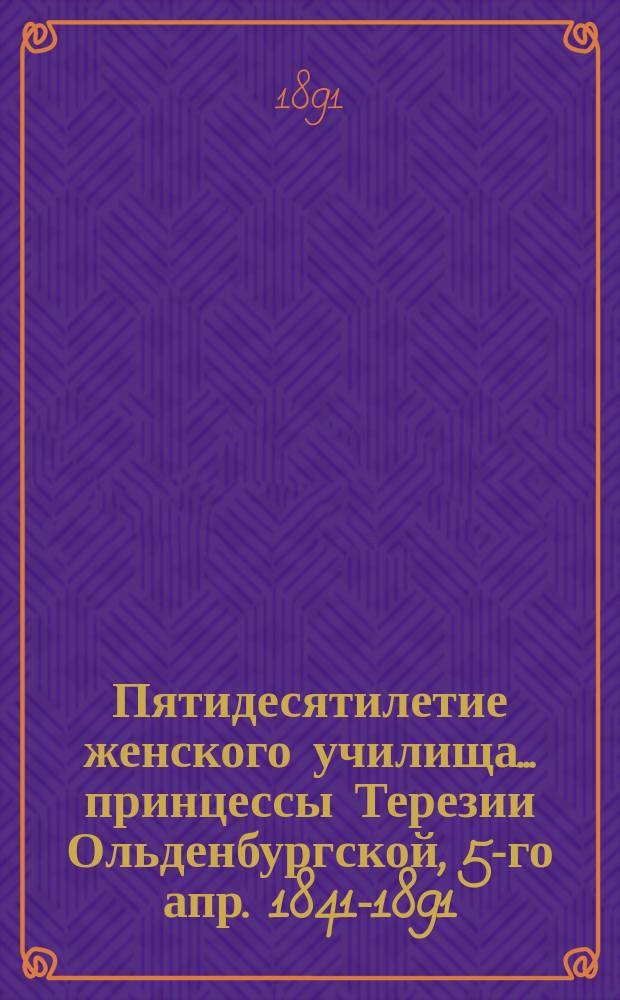 Пятидесятилетие женского училища ... принцессы Терезии Ольденбургской, 5-го апр. 1841-1891 : Крат. очерк и списки