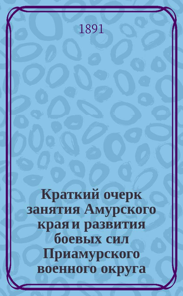 Краткий очерк занятия Амурского края и развития боевых сил Приамурского военного округа : Сост. Ген. штаба подполк. Рагоза, по указанию командующего войсками Приамур. воен. окр