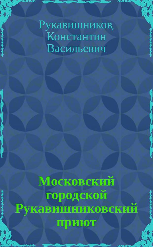 Московский городской Рукавишниковский приют : Сообщ., сдел. 31 янв. 1891 г., почет. попечителем Приюта, К.В. Рукавишниковым, в здании Моск. ун-та господам студентам 8 семестра Юрид. фак