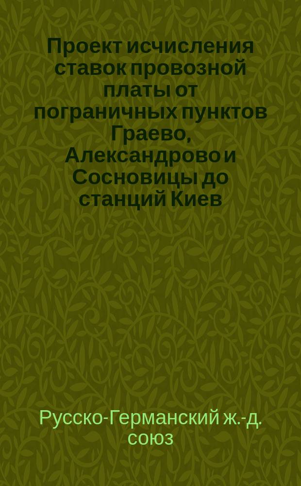 Проект исчисления ставок провозной платы от пограничных пунктов Граево, Александрово и Сосновицы до станций Киев, Бердичев и Одессы для русско-германского ввозного в Россию сообщения