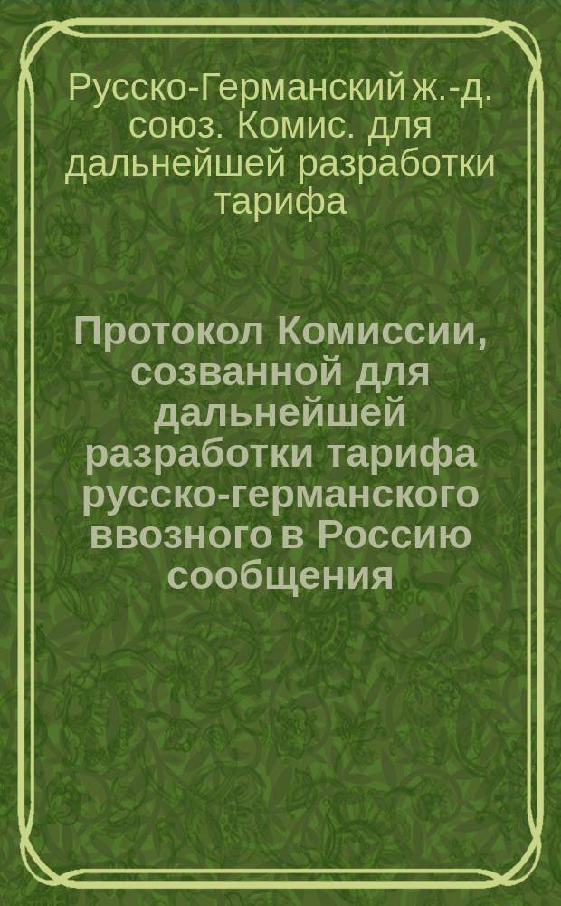 Протокол Комиссии, созванной для дальнейшей разработки тарифа русско-германского ввозного в Россию сообщения : С.-Петербург, 4-10 апр. 1891 г. : С прил