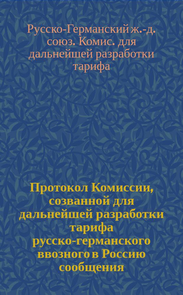 Протокол Комиссии, созванной для дальнейшей разработки тарифа русско-германского ввозного в Россию сообщения : С.-Петербург, 4-10 апр. 1891 г. : С прил