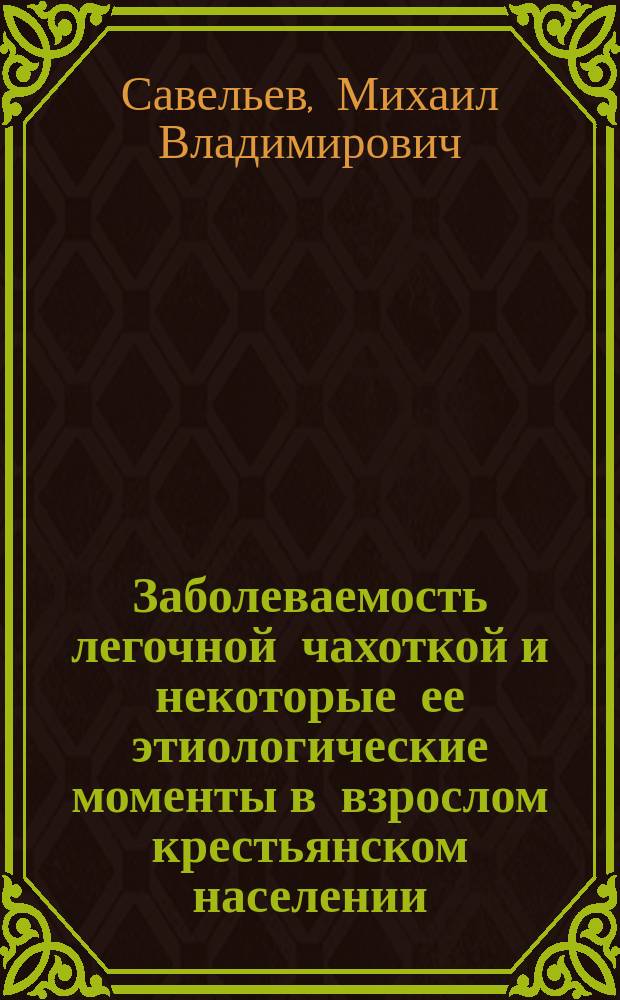 Заболеваемость легочной чахоткой и некоторые ее этиологические моменты в взрослом крестьянском населении : (По данным поголов. осмотра одной волости Воронеж. губ., Землян. уезда и исследования на чахоточ. палочки) : Дис. на степ. д-ра мед. Мих. Влад. Савельева