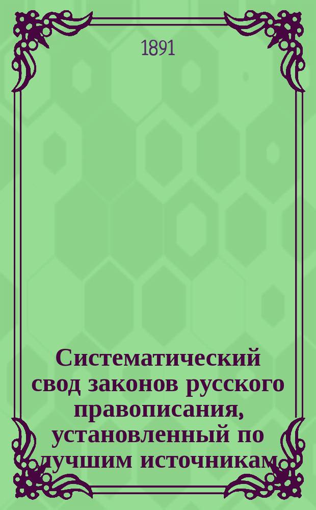 Систематический свод законов русского правописания, установленный по лучшим источникам : С прил. орфоэпич. руководства для прав. произношения и начертания иностр. слов, заимствов. с славян., греч., лат., фр., итал., нем., англ. и швед. яз