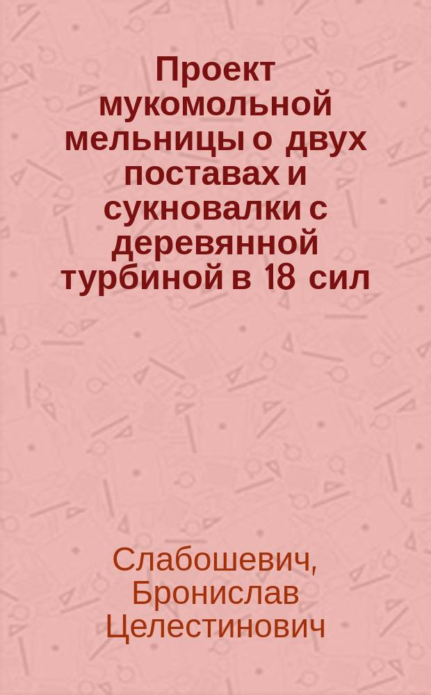 Проект мукомольной мельницы о двух поставах и сукновалки с деревянной турбиной в 18 сил