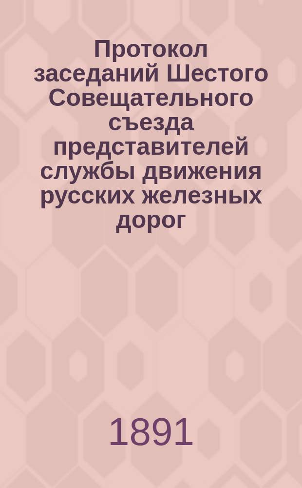 Протокол заседаний Шестого Совещательного съезда представителей службы движения русских железных дорог, бывшего в Москве с 17 по 28 июня 1891 года