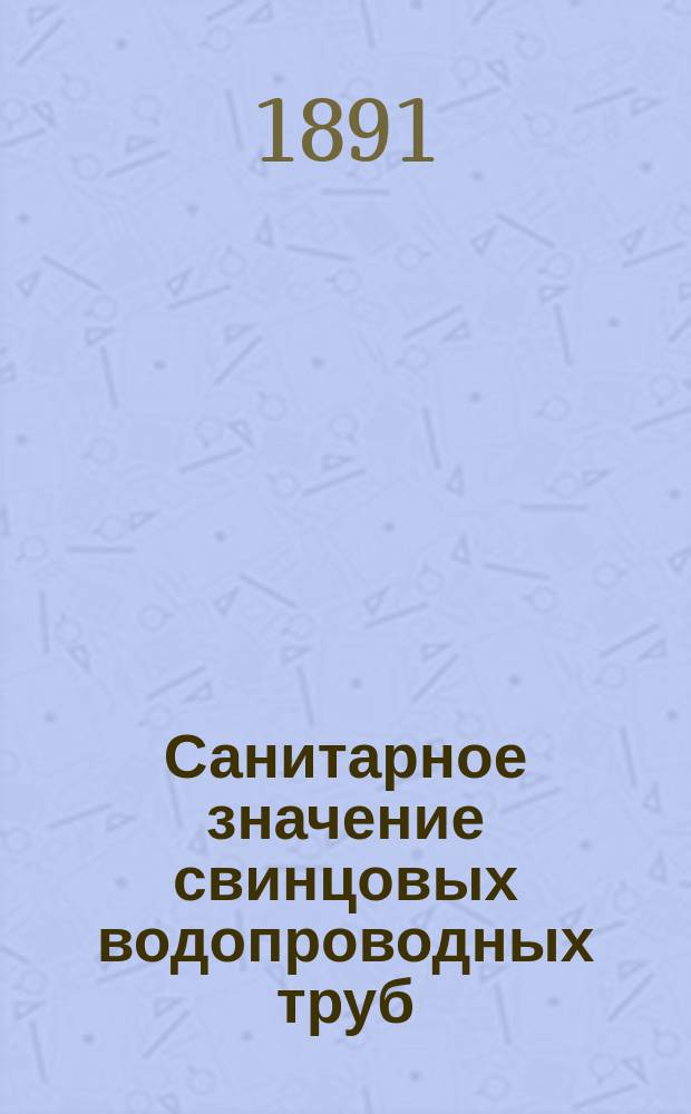 Санитарное значение свинцовых водопроводных труб : Эксперим. исслед. над домовыми водопроводами : Дис. на степ. д-ра мед. врача М.Н. Соколова