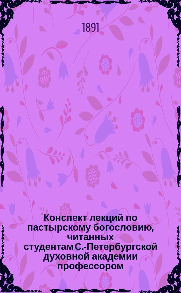Конспект лекций по пастырскому богословию, читанных студентам С.-Петербургской духовной академии профессором, священником С.А. Соллертинским 1890/91 акад. году
