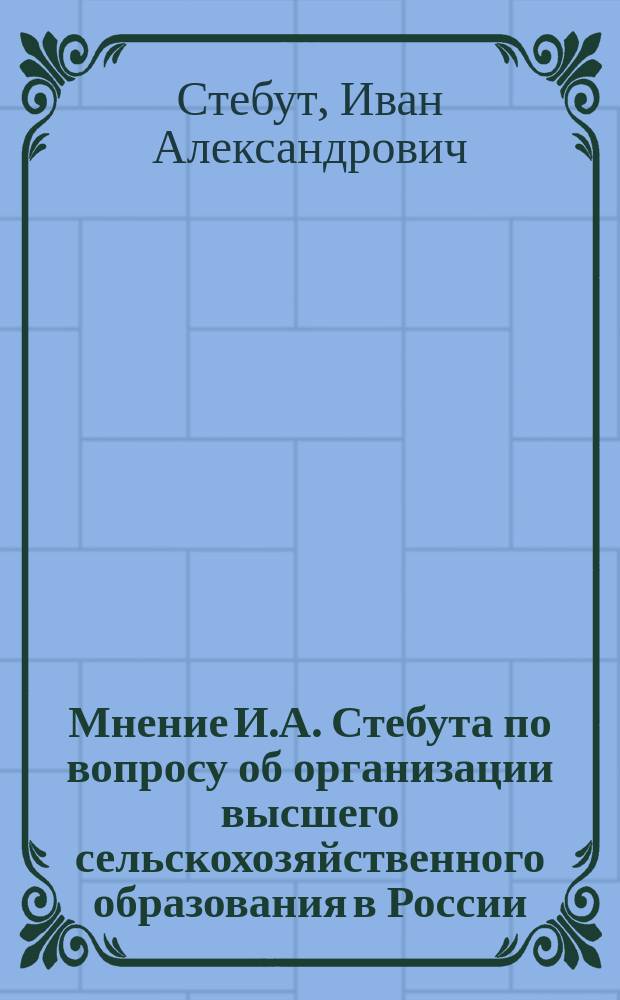 Мнение И.А. Стебута по вопросу об организации высшего сельскохозяйственного образования в России : Представлено... в Комиссию по вопр. об организации высш. с.-х. образования в России