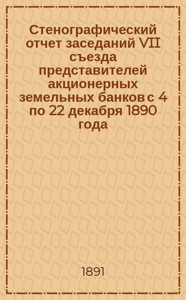 Стенографический отчет заседаний VII съезда представителей акционерных земельных банков с 4 по 22 декабря 1890 года