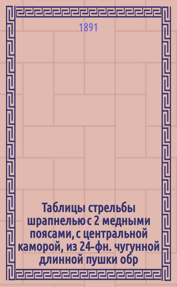 Таблицы стрельбы шрапнелью с 2 медными поясами, с центральной каморой, из 24-фн. чугунной длинной пушки обр. 1867 года : Изд. 1891 г