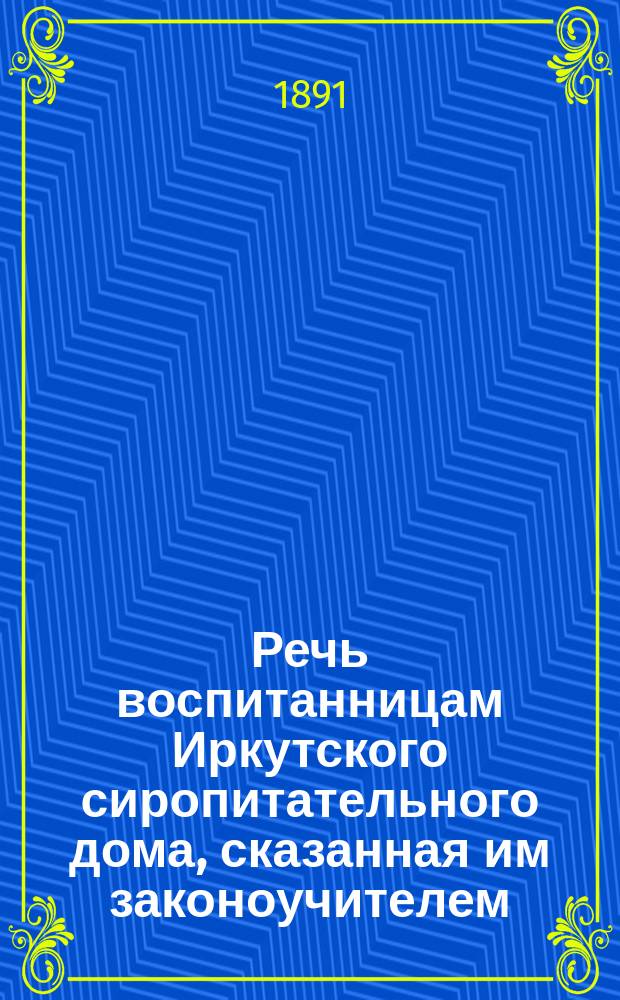 Речь воспитанницам Иркутского сиропитательного дома, сказанная им законоучителем, священником Константином Тихомировым в день выпуска, 24 октября 1891 года