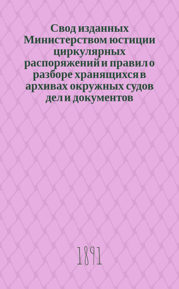 Свод изданных Министерством юстиции циркулярных распоряжений и правил о разборе хранящихся в архивах окружных судов дел и документов, переданных из упраздненных судебных установлений