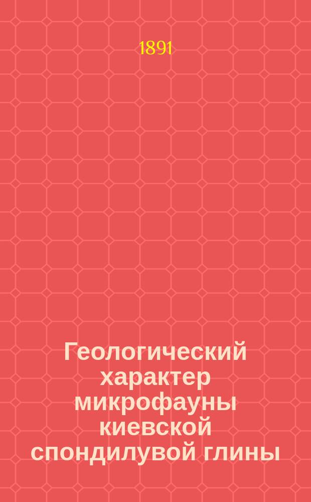 ...Геологический характер микрофауны киевской спондилувой глины : (Сообщ. в 4 очеред. собр. Киев. о-ва естеств. 25 мая 1891 г.)