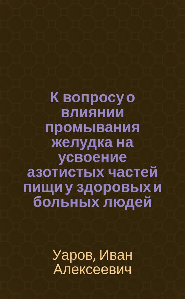 К вопросу о влиянии промывания желудка на усвоение азотистых частей пищи у здоровых и больных людей : Дис. на степ. д-ра мед. лекаря И.А. Уарова