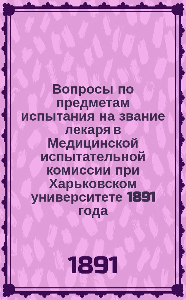 Вопросы по предметам испытания на звание лекаря в Медицинской испытательной комиссии при Харьковском университете 1891 года