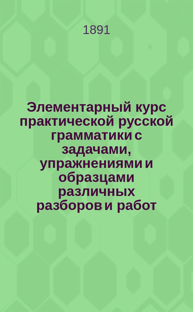 Элементарный курс практической русской грамматики с задачами, упражнениями и образцами различных разборов и работ. Этимология и синтаксис простого предложения : Курс концентрический : Сост. по акад. руководству Я.К. Грота : Для гор. и сел. двухкл. ... уч-щ мл. классов сред. учеб. заведений