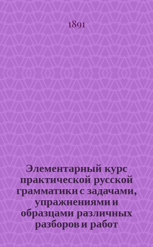 Элементарный курс практической русской грамматики с задачами, упражнениями и образцами различных разборов и работ. Этимология и синтаксис простого предложения : Курс концентрический : Сост. по акад. руководству Я.К. Грота : Для гор. и сел. двухкл. ... уч-щ мл. классов сред. учеб. заведений