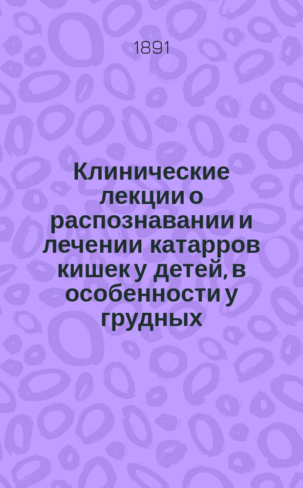 Клинические лекции о распознавании и лечении катарров кишек у детей, в особенности у грудных : (Чит. в Дет. больнице, в сент. 1880 г.)