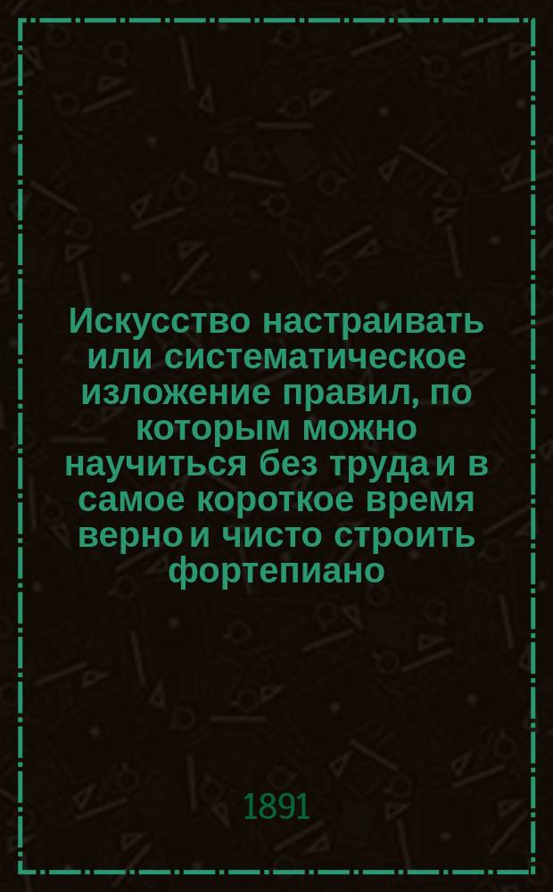 Искусство настраивать или систематическое изложение правил, по которым можно научиться без труда и в самое короткое время верно и чисто строить фортепиано, натягивать струны и вообще поддерживать инструмент в надлежащем порядке