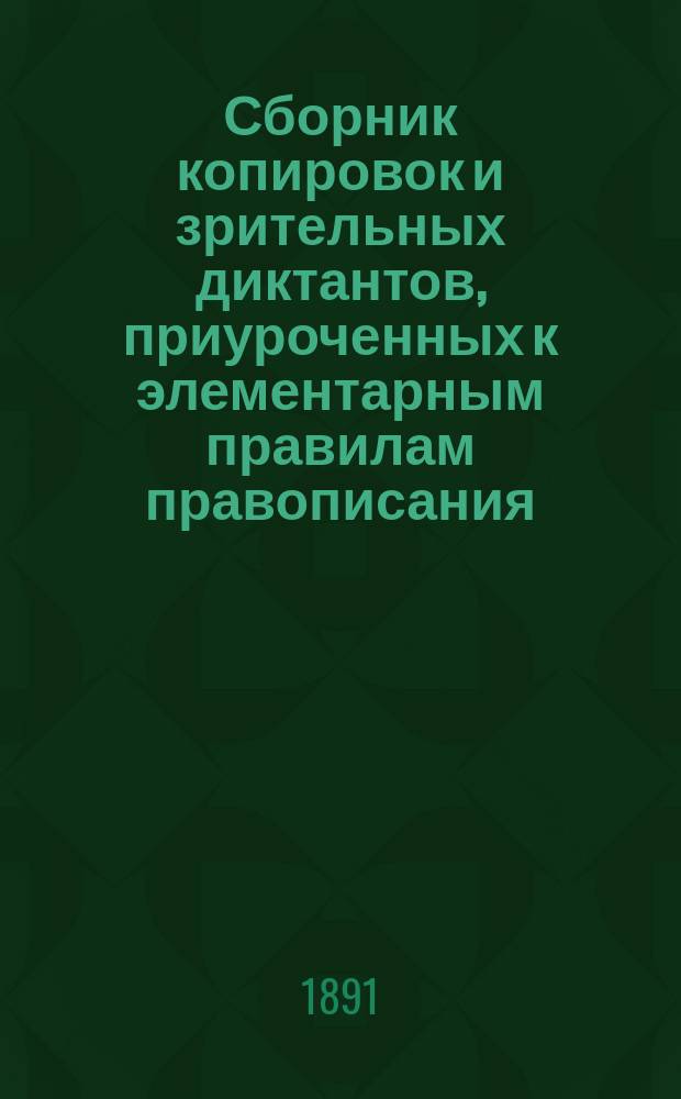 Сборник копировок и зрительных диктантов, приуроченных к элементарным правилам правописания, без пособия грамматики, для приготовительного класса женских гимназий и начальных училищ