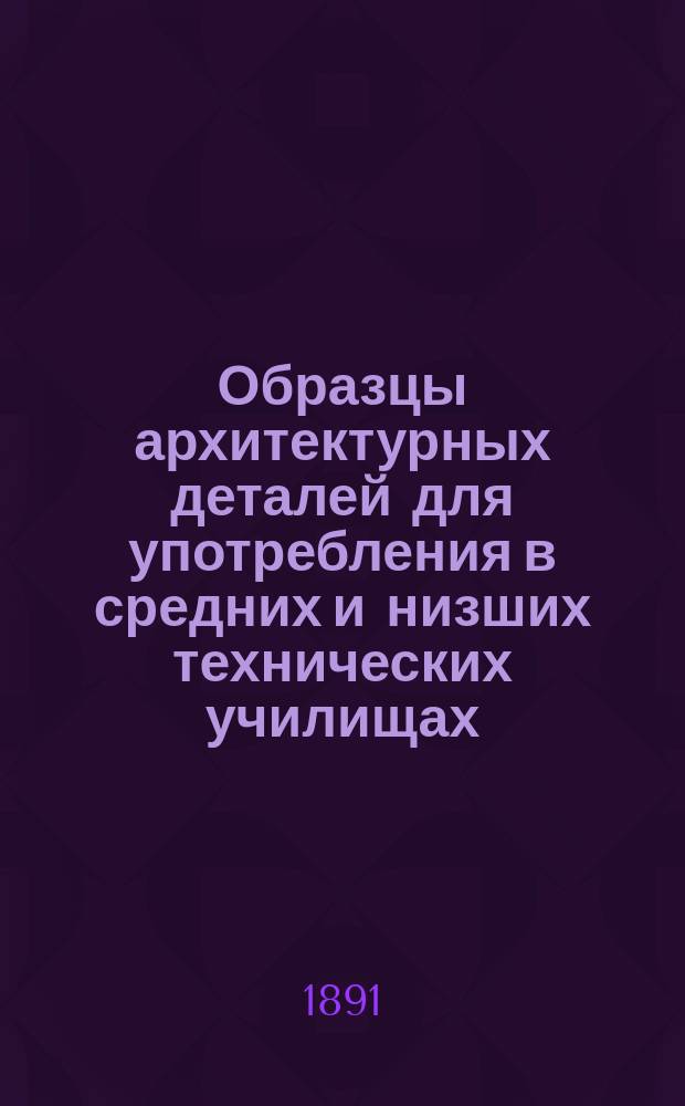 Образцы архитектурных деталей для употребления в средних и низших технических училищах, реальных училищах и т. п. заведениях : 15 листов образцов с кратким руководством к пользованию ими