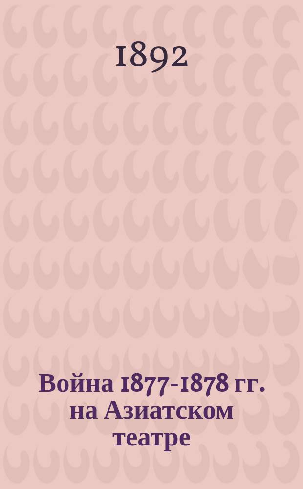 Война 1877-1878 гг. на Азиатском театре : Действия отд. Кавк. корпуса с 12 апр. по 28 июня 1877 г. : Сообщ. Ген. штаба кап. Алексеева