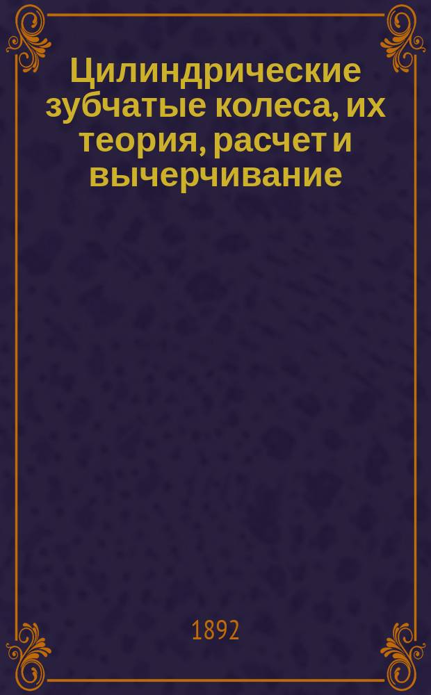 Цилиндрические зубчатые колеса, их теория, расчет и вычерчивание : С 3 табл. черт., рез. на камне