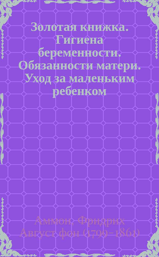 Золотая книжка. Гигиена беременности. Обязанности матери. Уход за маленьким ребенком : (Die ersten Mutterpflichten und die erste Kinderspflege) : Пер. с 32 нем. изд
