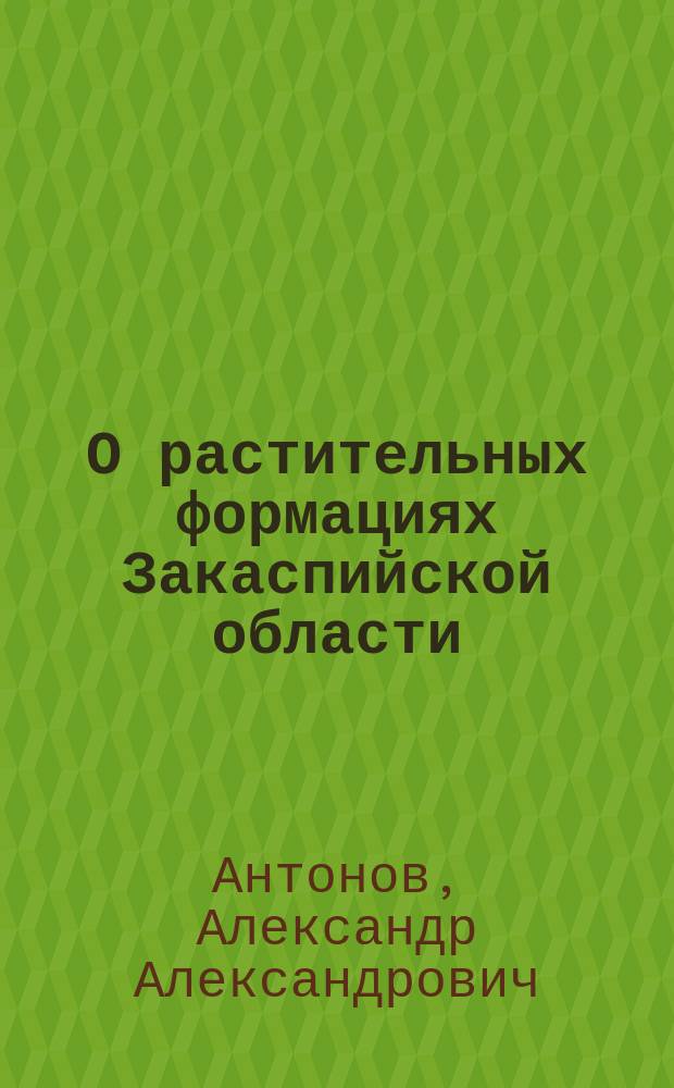 О растительных формациях Закаспийской области : Доложено на послед. (6) заседании Секции ботаники 8 Съезда, 6 янв. 1890 г