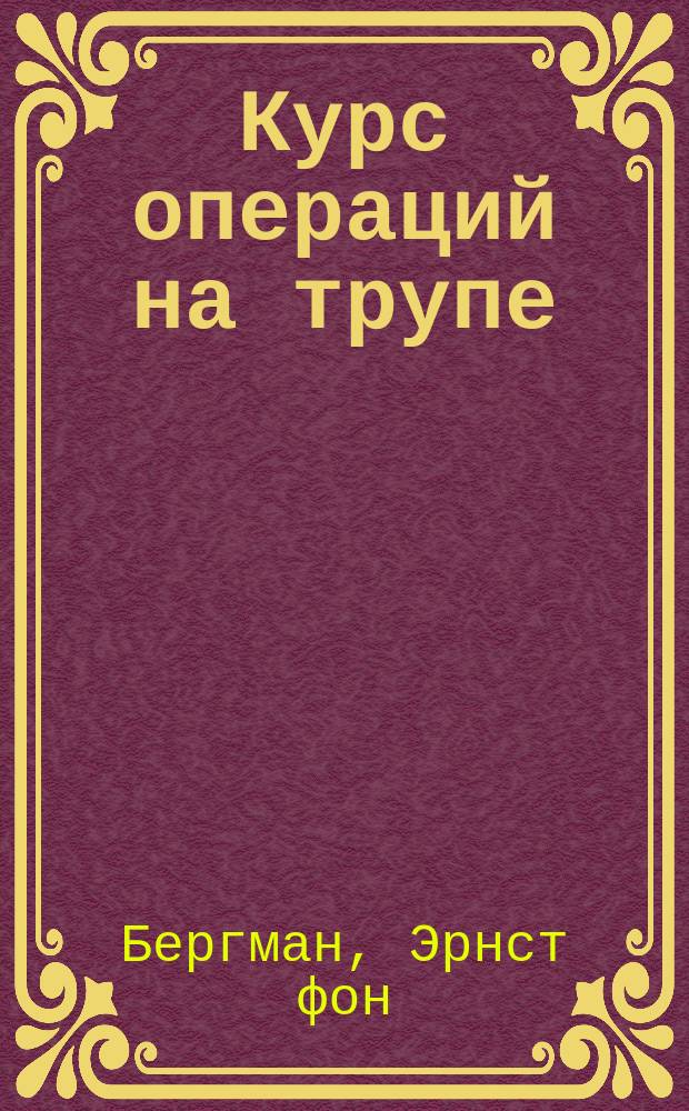 Курс операций на трупе : Лекции проф. Э. фон-Бергмана и д-ра Рохса в Берлине