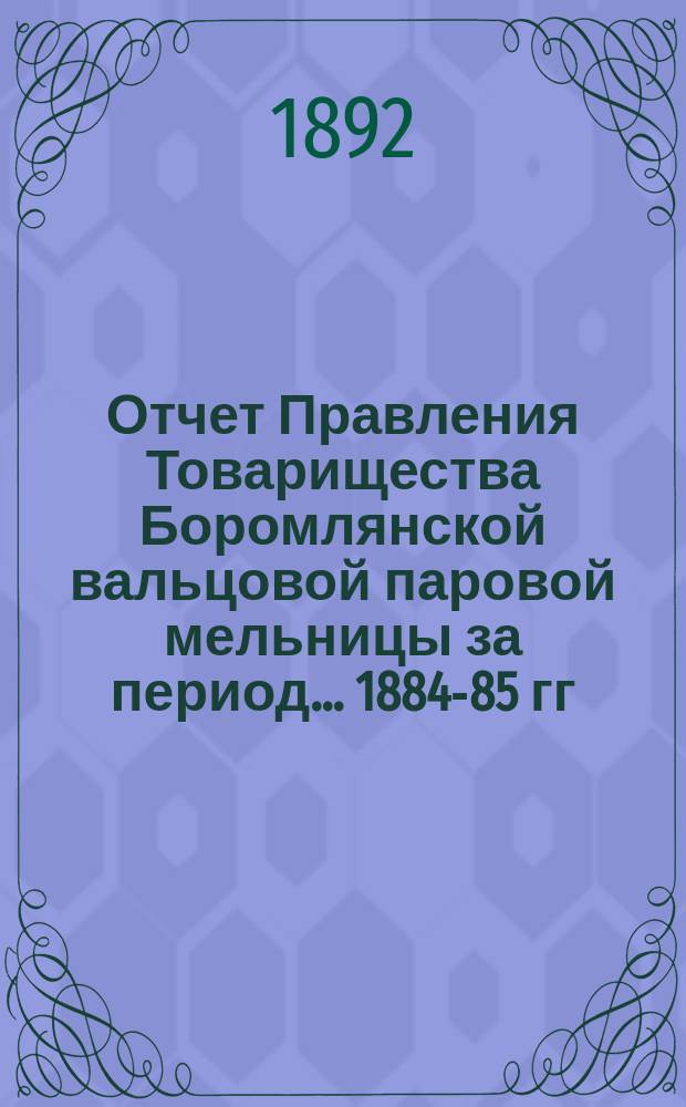 Отчет Правления Товарищества Боромлянской вальцовой паровой мельницы за период... ... 1884-85 гг.