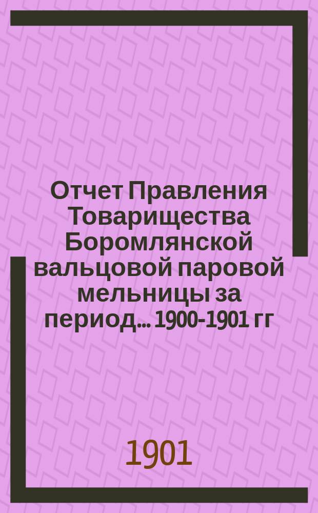Отчет Правления Товарищества Боромлянской вальцовой паровой мельницы за период... ... 1900-1901 гг.