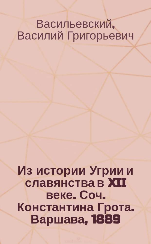 Из истории Угрии и славянства в XII веке. [Соч.] Константина Грота. Варшава, 1889 : Рец. акад. В. Гр. Васильевского