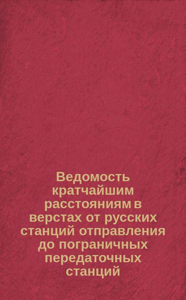 Ведомость кратчайшим расстояниям в верстах от русских станций отправления до пограничных передаточных станций: Эйдткунен, Просткен, Млава, Александрово, Сосновицы