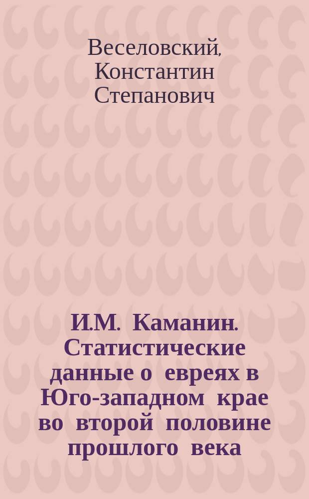 И.М. Каманин. Статистические данные о евреях в Юго-западном крае во второй половине прошлого века (1765-1791 г.). (Архив Юго-зап. России, издаваемый Комис. для разбора древн. актов, состоящей при Киевском, Подольском и Волынском генерал-губернаторе. Ч. V, т. II. Киев. 1890) : Рец. акад. К.С. Веселовского