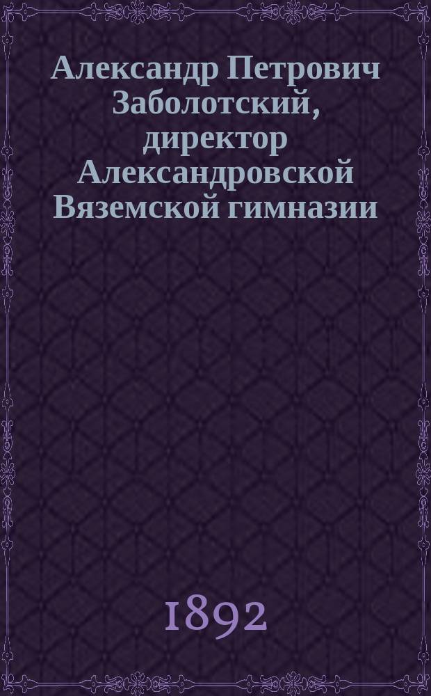 Александр Петрович Заболотский, директор Александровской Вяземской гимназии : Некролог и биогр. очерк : С прил. речей, сказ. при его погребении и в 40-й день, портр. и его факс
