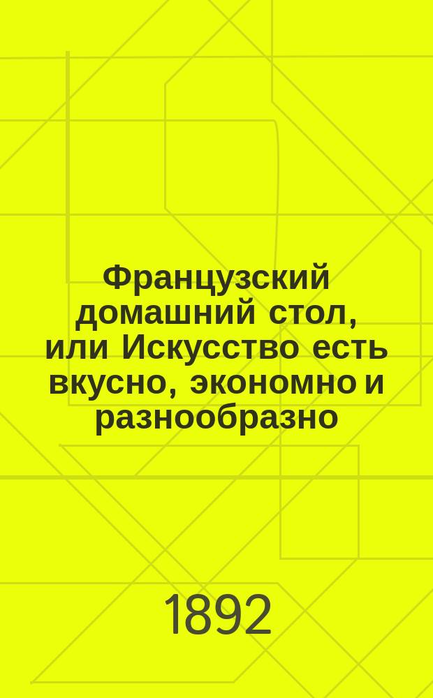 Французский домашний стол, или Искусство есть вкусно, экономно и разнообразно : Настол. кн. для хозяек, лиц кулинар. профессии, гастрономов и для всех вообще интересующихся повар. искусством, содержащая описание более 1100 блюд, около 200 меню обедов и завтраков, около 150 нац. блюд других европ. народов... : Сост. по лучшим и новейшим фр. источникам А.Н. Власовым