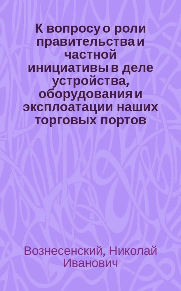К вопросу о роли правительства и частной инициативы в деле устройства, оборудования и эксплоатации наших торговых портов : Докл., прочит. в Собр. инж. пут. сообщ 12 марта 1891 г. Н.И. Вознесенским, инж. пут. сообщ. и. д. адъюнкта Ин-та инж. пут. сообщ. ..