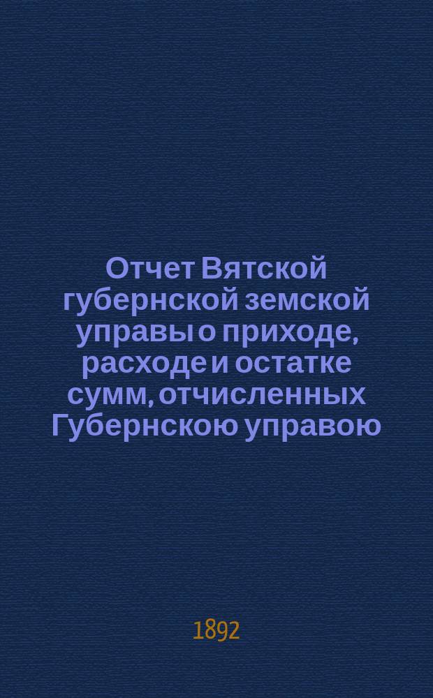 Отчет Вятской губернской земской управы о приходе, расходе и остатке сумм, отчисленных Губернскою управою, в количестве 50000 руб., из средств отпущенных правительством на удовлетворение семенных и продовольственных потребностей крестьянского населения Вятской губернии, на покупку для раздачи в ссуду нуждающемуся крестьянскому населению рабочих лошадей и кормовых для них средств, в 1892 году