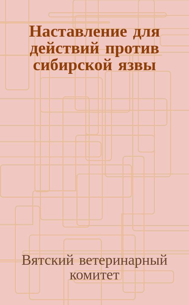 Наставление для действий против сибирской язвы : (Сост. Вет. ком. к руководству подлежащим властям, наблюдающим за своеврем. и целесообраз. изданием обществ. учреждениями обязат. постановлений о мерах против повальных и заразительных болезней)