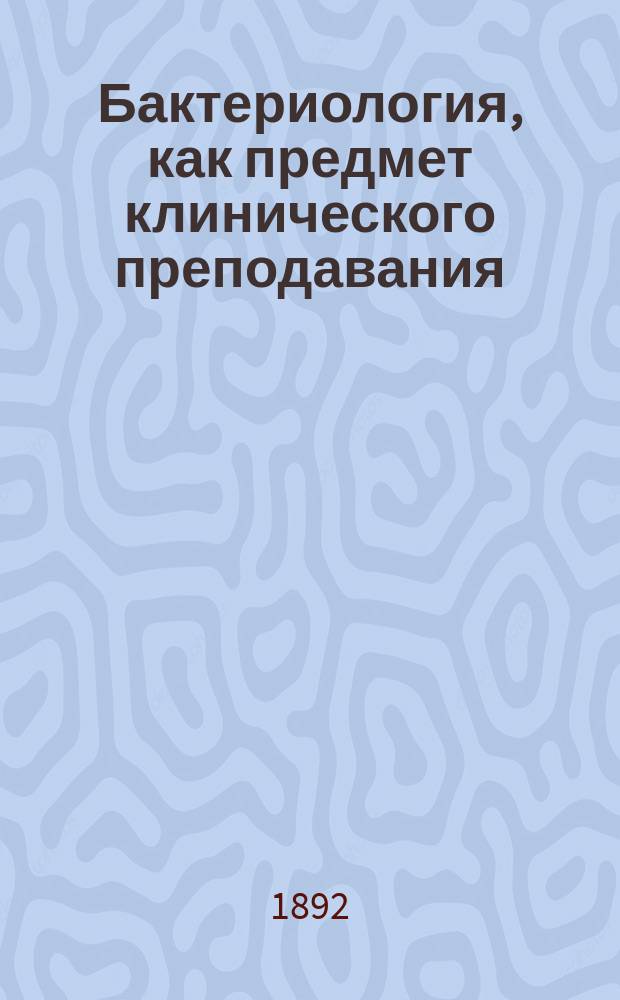 Бактериология, как предмет клинического преподавания : Вступ. лекция курса "клинич. бактериологии"